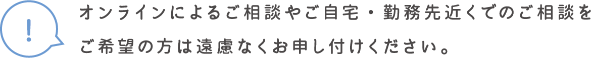 オンラインによるご相談やご自宅・勤務先近くでのご相談をご希望の方は遠慮なくお申し付けください。