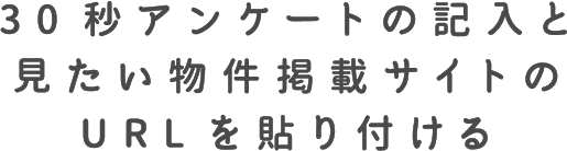 30秒アンケートの記入と見たい物件掲載サイトのURLを貼り付ける